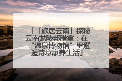 「旅居云南」探秘云南龙陵邦腊掌：在“温泉博物馆”里邂逅诗意康养生活