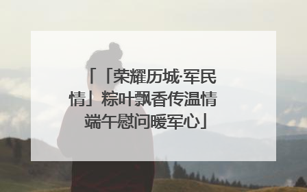 「荣耀历城·军民情」粽叶飘香传温情 端午慰问暖军心