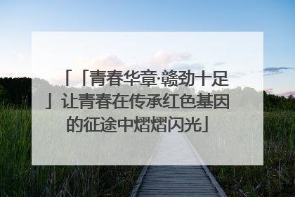 「青春华章·赣劲十足」让青春在传承红色基因的征途中熠熠闪光