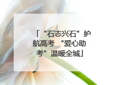 “石志兴石”护航高考 “爱心助考”温暖全城