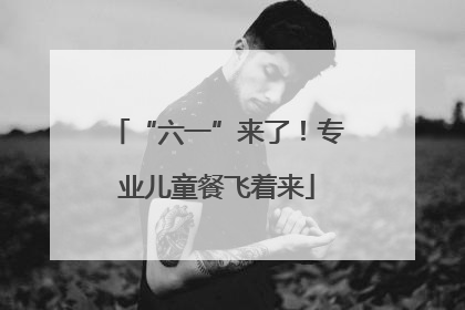 “六一”来了！专业儿童餐飞着来