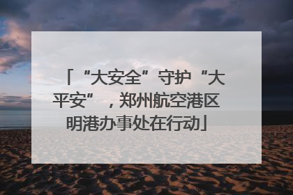 “大安全”守护“大平安”，郑州航空港区明港办事处在行动