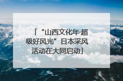 “山西文化年·超级好风光”日本采风活动在大同启动