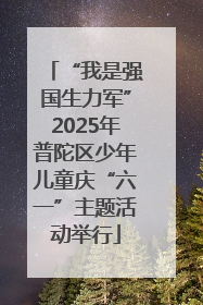 “我是强国生力军”2025年普陀区少年儿童庆“六一”主题活动举行