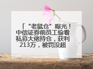 “老鼠仓”曝光！中信证券前员工偷看私募大佬持仓，获利213万，被罚没超426万