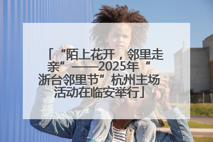 “陌上花开，邻里走亲”——2025年“浙台邻里节”杭州主场活动在临安举行