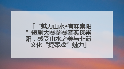 “魅力山水•有味崇阳”短剧大赛参赛者实探崇阳，感受山水之美与非遗文化“提琴戏”魅力
