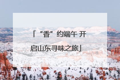 “香”约端午 开启山东寻味之旅
