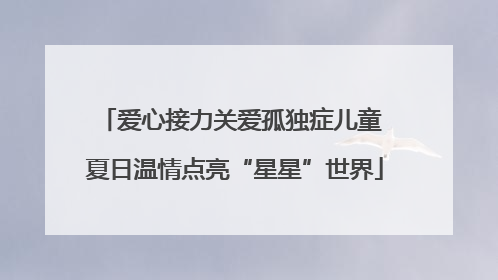 爱心接力关爱孤独症儿童 夏日温情点亮“星星”世界