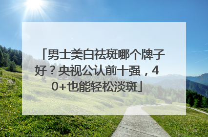 男士美白祛斑哪个牌子好？央视公认前十强，40+也能轻松淡斑