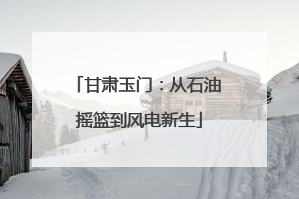 甘肃玉门：从石油摇篮到风电新生