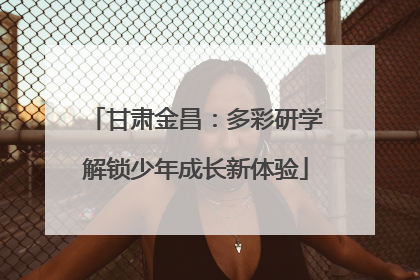 甘肃金昌：多彩研学解锁少年成长新体验