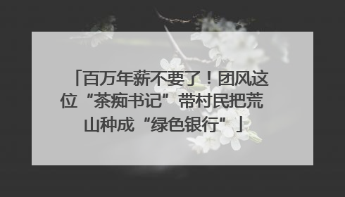 百万年薪不要了！团风这位“茶痴书记”带村民把荒山种成“绿色银行”