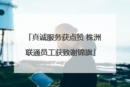真诚服务获点赞 株洲联通员工获致谢锦旗