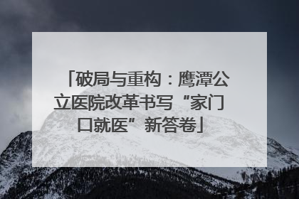 破局与重构：鹰潭公立医院改革书写“家门口就医”新答卷