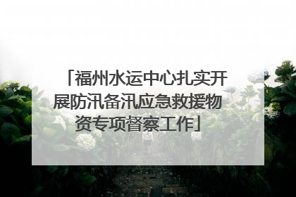 福州水运中心扎实开展防汛备汛应急救援物资专项督察工作