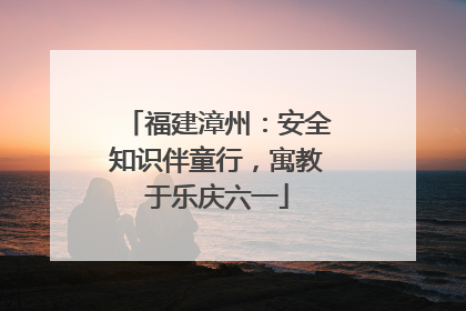 福建漳州：安全知识伴童行，寓教于乐庆六一