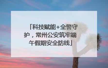 科技赋能+全警守护，常州公安筑牢端午假期安全防线