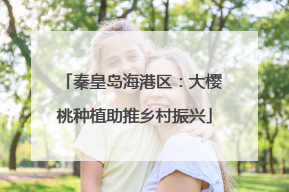 秦皇岛海港区：大樱桃种植助推乡村振兴