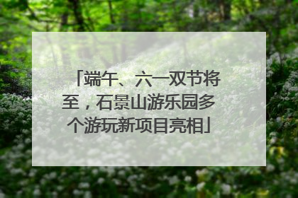 端午、六一双节将至，石景山游乐园多个游玩新项目亮相