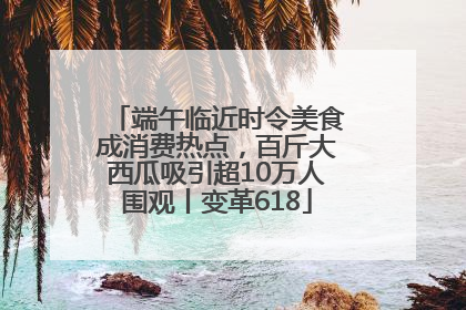 端午临近时令美食成消费热点，百斤大西瓜吸引超10万人围观丨变革618