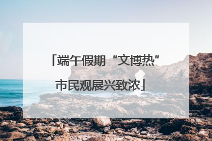 端午假期“文博热” 市民观展兴致浓