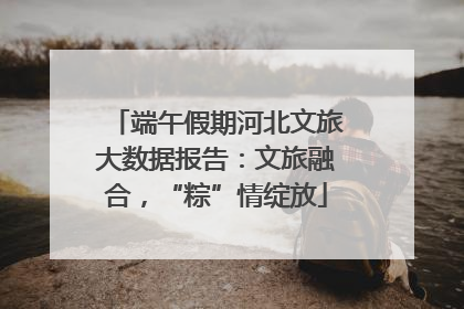 端午假期河北文旅大数据报告：文旅融合，“粽”情绽放