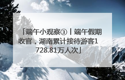 端午小观察③丨端午假期收官，湖南累计接待游客1728.81万人次