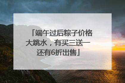 端午过后粽子价格大跳水，有买三送一还有6折出售