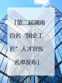 第二届湖南百名“国企工匠”人才宣传名单发布