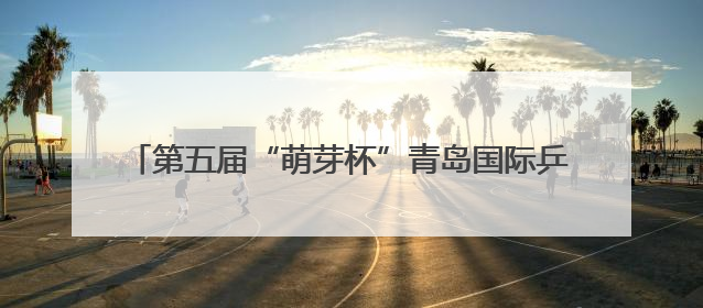 第五届“萌芽杯”青岛国际乒乓球青少年公开赛成功举办
