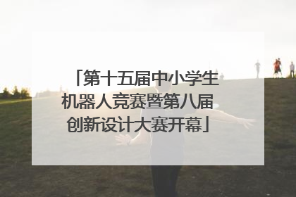 第十五届中小学生机器人竞赛暨第八届创新设计大赛开幕