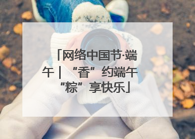 网络中国节·端午｜“香”约端午 “粽”享快乐