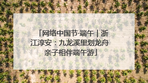 网络中国节·端午｜浙江淳安：九龙溪里划龙舟 亲子相伴端午游