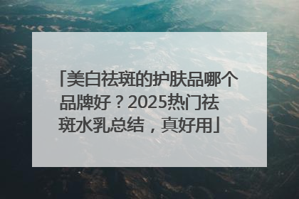 美白祛斑的护肤品哪个品牌好？2025热门祛斑水乳总结，真好用