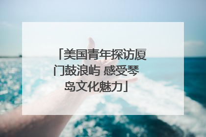 美国青年探访厦门鼓浪屿 感受琴岛文化魅力