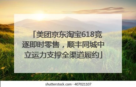 美团京东淘宝618竞逐即时零售，顺丰同城中立运力支撑全渠道履约