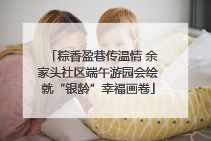 粽香盈巷传温情 余家头社区端午游园会绘就“银龄”幸福画卷