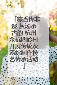 粽香传非遗 灰汤承古韵 杭州余杭四岭村开展传统灰汤粽制作技艺传承活动