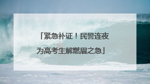 紧急补证！民警连夜为高考生解燃眉之急