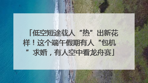 低空短途载人“热”出新花样！这个端午假期有人“包机”求婚，有人空中看龙舟赛