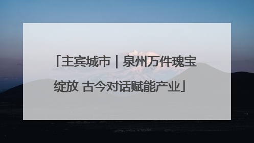 主宾城市｜泉州万件瑰宝绽放 古今对话赋能产业