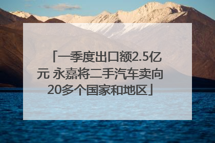 一季度出口额2.5亿元 永嘉将二手汽车卖向20多个国家和地区