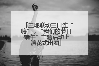 三地联动三日连“嗨”，“我们的节日·端午”主题活动上演花式出圈