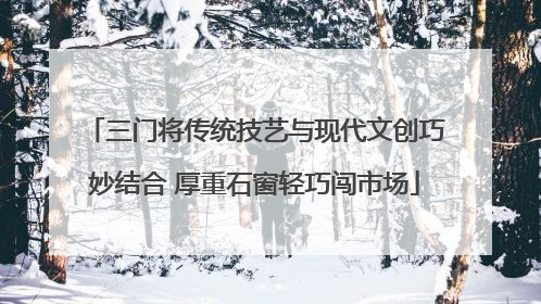 三门将传统技艺与现代文创巧妙结合 厚重石窗轻巧闯市场