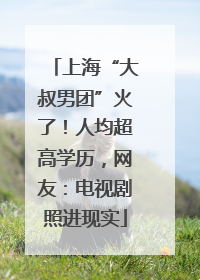 上海“大叔男团”火了！人均超高学历，网友：电视剧照进现实