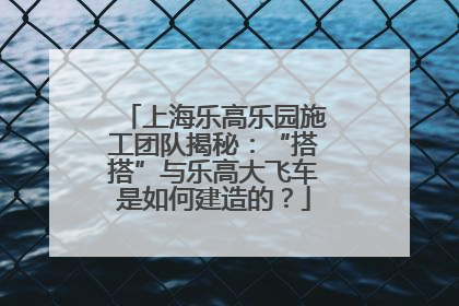 上海乐高乐园施工团队揭秘：“搭搭”与乐高大飞车是如何建造的？