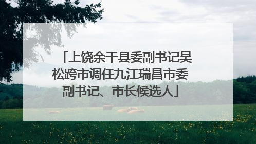 上饶余干县委副书记吴松跨市调任九江瑞昌市委副书记、市长候选人