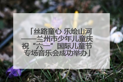 丝路童心 乐绘山河——兰州市少年儿童庆祝“六一”国际儿童节专场音乐会成功举办