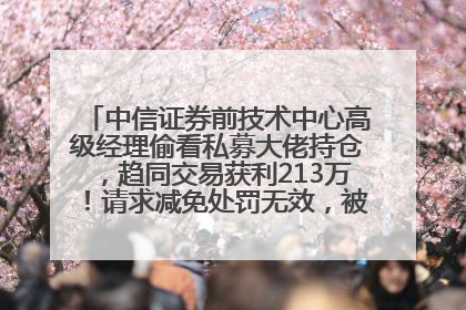 中信证券前技术中心高级经理偷看私募大佬持仓，趋同交易获利213万！请求减免处罚无效，被罚没426万